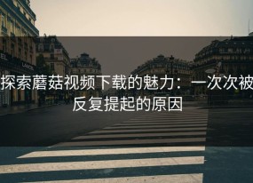 探索蘑菇视频下载的魅力：一次次被反复提起的原因