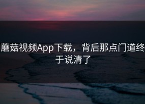 蘑菇视频App下载，背后那点门道终于说清了
