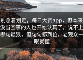 别急着划走，每日大赛app，但本来没当回事的人也开始认真了，说不上哪句最狠，但句句都到位，老观众一眼就懂