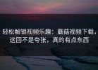 轻松解锁视频乐趣：蘑菇视频下载，这回不是夸张，真的有点东西