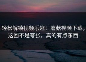 轻松解锁视频乐趣：蘑菇视频下载，这回不是夸张，真的有点东西