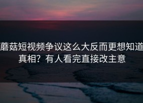 蘑菇短视频争议这么大反而更想知道真相？有人看完直接改主意