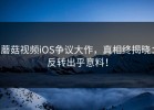 蘑菇视频iOS争议大作，真相终揭晓：反转出乎意料！