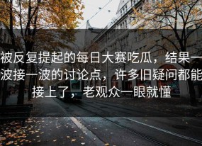 被反复提起的每日大赛吃瓜，结果一波接一波的讨论点，许多旧疑问都能接上了，老观众一眼就懂