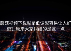 蘑菇视频下载越是低调越容易让人好奇？原来大家纠结的是这一点