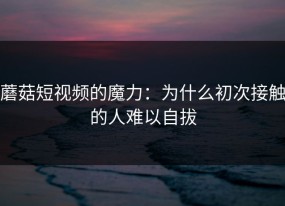 蘑菇短视频的魔力：为什么初次接触的人难以自拔
