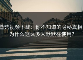 蘑菇视频下载：你不知道的隐秘真相，为什么这么多人默默在使用？