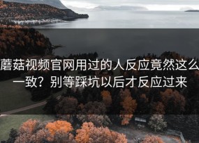 蘑菇视频官网用过的人反应竟然这么一致？别等踩坑以后才反应过来