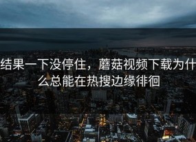 结果一下没停住，蘑菇视频下载为什么总能在热搜边缘徘徊