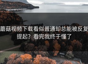 蘑菇视频下载看似普通却总能被反复提起？看完我终于懂了