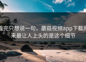 看完只想说一句，蘑菇视频app下载原来最让人上头的是这个细节