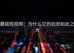 蘑菇短视频：为什么它的后劲如此之大