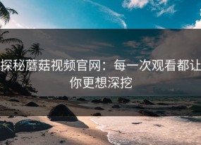 探秘蘑菇视频官网：每一次观看都让你更想深挖
