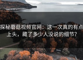 探秘蘑菇视频官网：这一次真的有点上头，藏了多少人没说的细节？