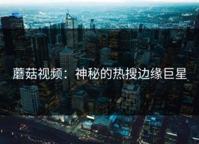 蘑菇视频：神秘的热搜边缘巨星