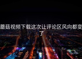 蘑菇视频下载这次让评论区风向都变了