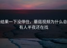结果一下没停住，蘑菇视频为什么总有人半夜还在找