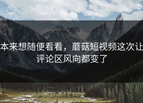 本来想随便看看，蘑菇短视频这次让评论区风向都变了