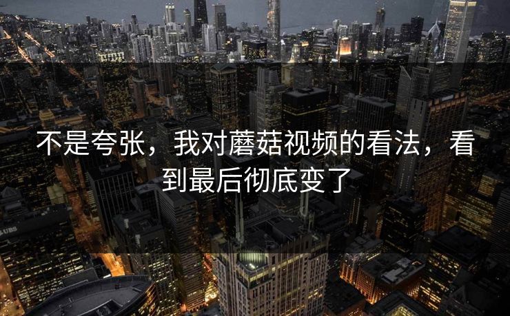 不是夸张，我对蘑菇视频的看法，看到最后彻底变了
