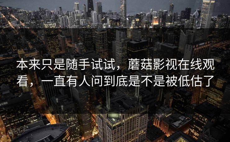 本来只是随手试试,蘑菇影视在线观看,一直有人问到底是不是被低估了 本来只是随手试试,蘑菇影视在线观看,一直有人问到底是不是被低估了