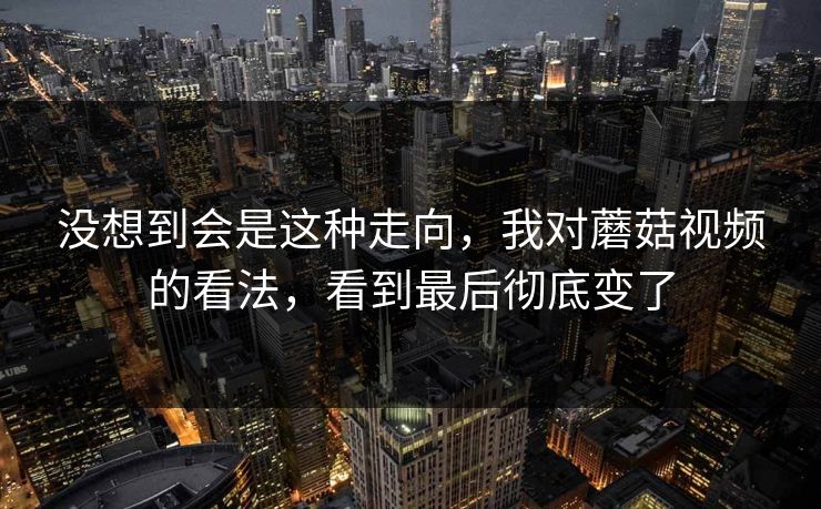 没想到会是这种走向,我对蘑菇视频的看法,看到最后彻底变了 没想到会是这种走向,我对蘑菇视频的看法,看到最后彻底变了