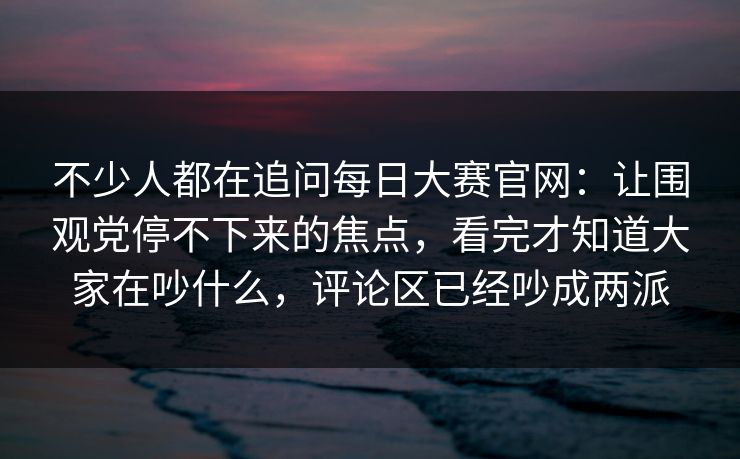 不少人都在追问每日大赛官网:让围观党停不下来的焦点,看完才知道大家在吵什么,评论区已经吵成两派 不少人都在追问每日大赛官网:让围观党停不下来的焦点,看完才知道大家在吵什么,评论区已经吵成两派