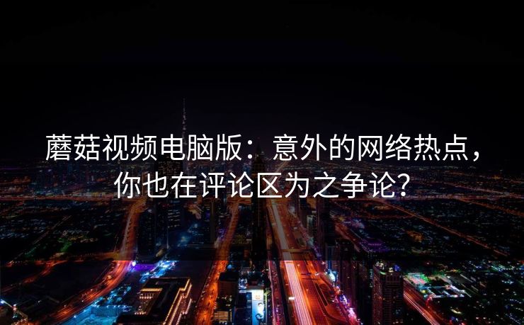蘑菇视频电脑版：意外的网络热点，你也在评论区为之争论？