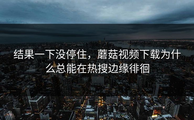 结果一下没停住，蘑菇视频下载为什么总能在热搜边缘徘徊