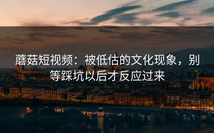 蘑菇短视频:被低估的文化现象,别等踩坑以后才反应过来 蘑菇短视频:被低估的文化现象,别等踩坑以后才反应过来