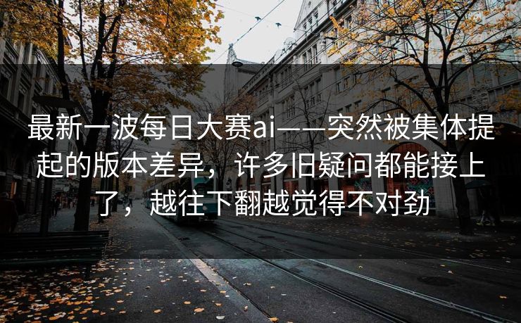 最新一波每日大赛ai——突然被集体提起的版本差异,许多旧疑问都能接上了,越往下翻越觉得不对劲 最新一波每日大赛ai——突然被集体提起的版本差异,许多旧疑问都能接上了,越往下翻越觉得不对劲