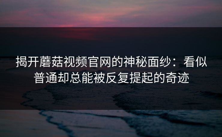 揭开蘑菇视频官网的神秘面纱:看似普通却总能被反复提起的奇迹 揭开蘑菇视频官网的神秘面纱:看似普通却总能被反复提起的奇迹