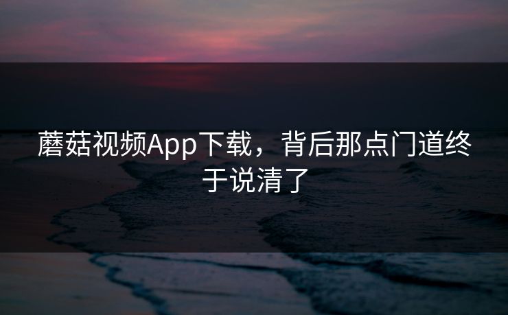 蘑菇视频App下载,背后那点门道终于说清了 蘑菇视频App下载,背后那点门道终于说清了