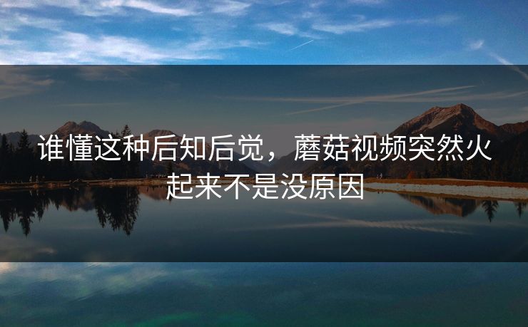 谁懂这种后知后觉,蘑菇视频突然火起来不是没原因 谁懂这种后知后觉,蘑菇视频突然火起来不是没原因