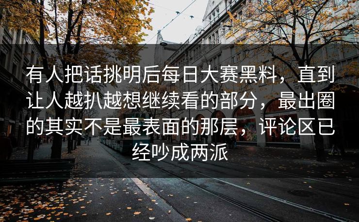 有人把话挑明后每日大赛黑料,直到让人越扒越想继续看的部分,最出圈的其实不是最表面的那层,评论区已经吵成两派 有人把话挑明后每日大赛黑料,直到让人越扒越想继续看的部分,最出圈的其实不是最表面的那层,评论区已经吵成两派