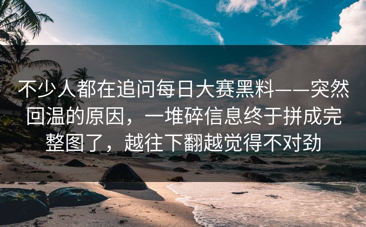 不少人都在追问每日大赛黑料——突然回温的原因,一堆碎信息终于拼成完整图了,越往下翻越觉得不对劲 不少人都在追问每日大赛黑料——突然回温的原因,一堆碎信息终于拼成完整图了,越往下翻越觉得不对劲