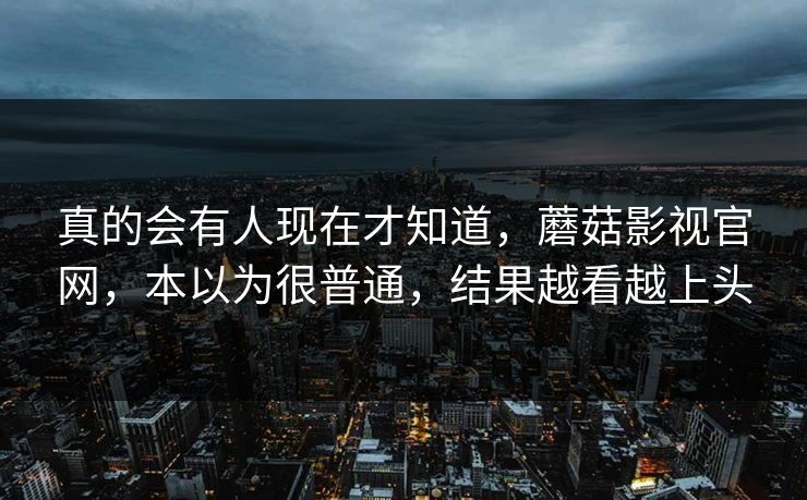 真的会有人现在才知道,蘑菇影视官网,本以为很普通,结果越看越上头 真的会有人现在才知道,蘑菇影视官网,本以为很普通,结果越看越上头