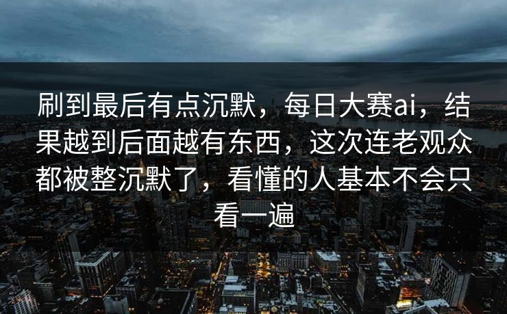 刷到最后有点沉默,每日大赛ai,结果越到后面越有东西,这次连老观众都被整沉默了,看懂的人基本不会只看一遍 刷到最后有点沉默,每日大赛ai,结果越到后面越有东西,这次连老观众都被整沉默了,看懂的人基本不会只看一遍