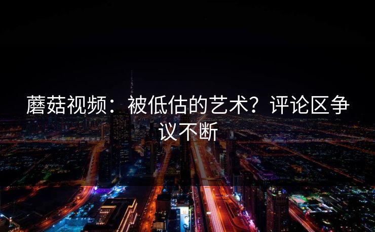 蘑菇视频:被低估的艺术?评论区争议不断 蘑菇视频:被低估的艺术?评论区争议不断