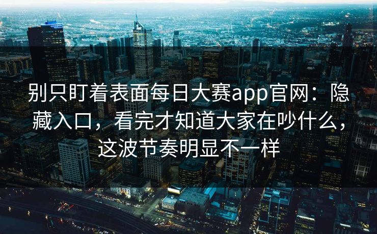 别只盯着表面每日大赛app官网：隐藏入口，看完才知道大家在吵什么，这波节奏明显不一样