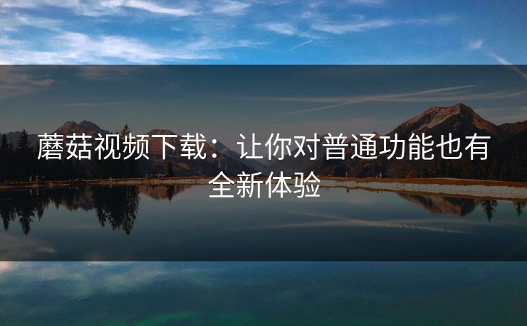蘑菇视频下载:让你对普通功能也有全新体验 蘑菇视频下载:让你对普通功能也有全新体验