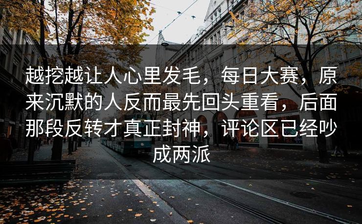 越挖越让人心里发毛，每日大赛，原来沉默的人反而最先回头重看，后面那段反转才真正封神，评论区已经吵成两派