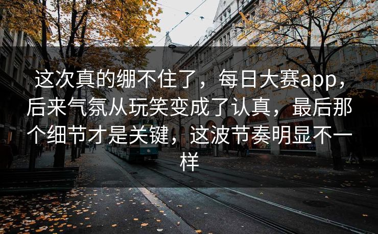 这次真的绷不住了，每日大赛app，后来气氛从玩笑变成了认真，最后那个细节才是关键，这波节奏明显不一样