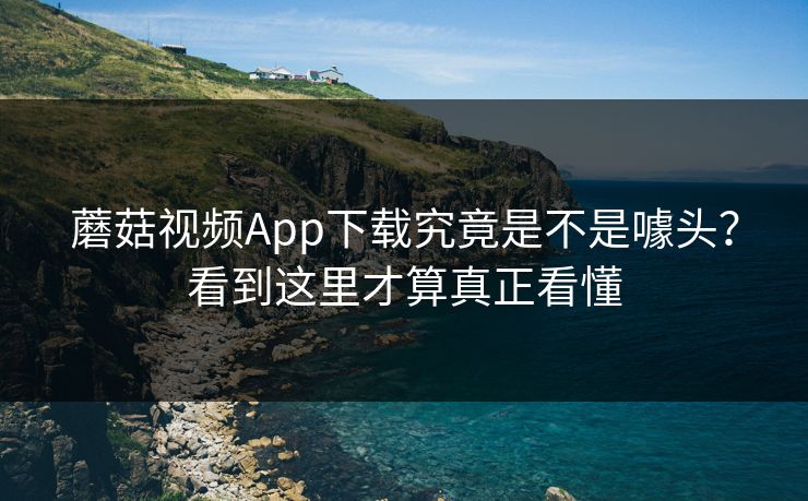 蘑菇视频App下载究竟是不是噱头?看到这里才算真正看懂 蘑菇视频App下载究竟是不是噱头?看到这里才算真正看懂