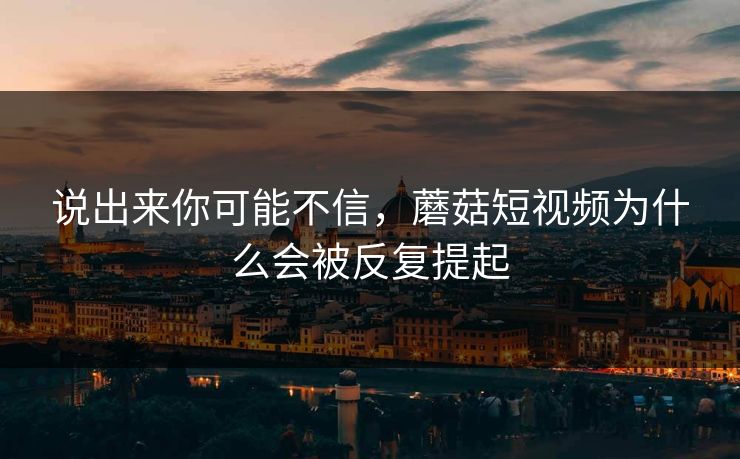 说出来你可能不信，蘑菇短视频为什么会被反复提起