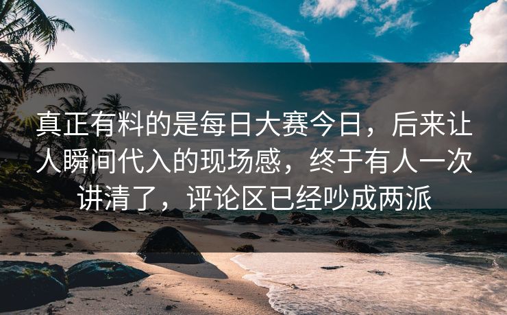 真正有料的是每日大赛今日,后来让人瞬间代入的现场感,终于有人一次讲清了,评论区已经吵成两派 真正有料的是每日大赛今日,后来让人瞬间代入的现场感,终于有人一次讲清了,评论区已经吵成两派