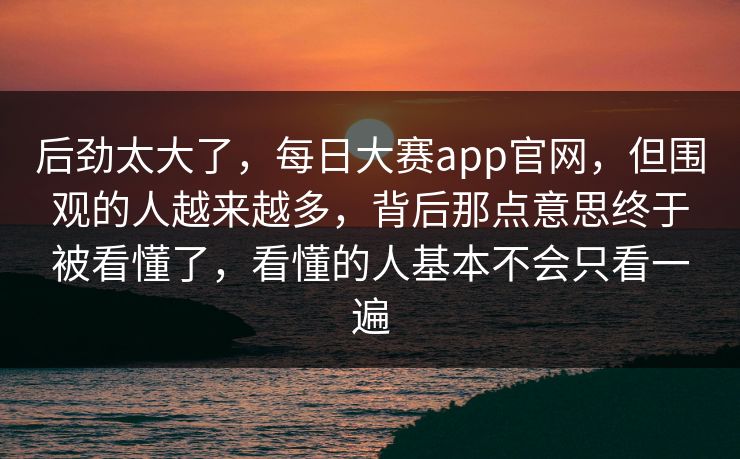 后劲太大了，每日大赛app官网，但围观的人越来越多，背后那点意思终于被看懂了，看懂的人基本不会只看一遍