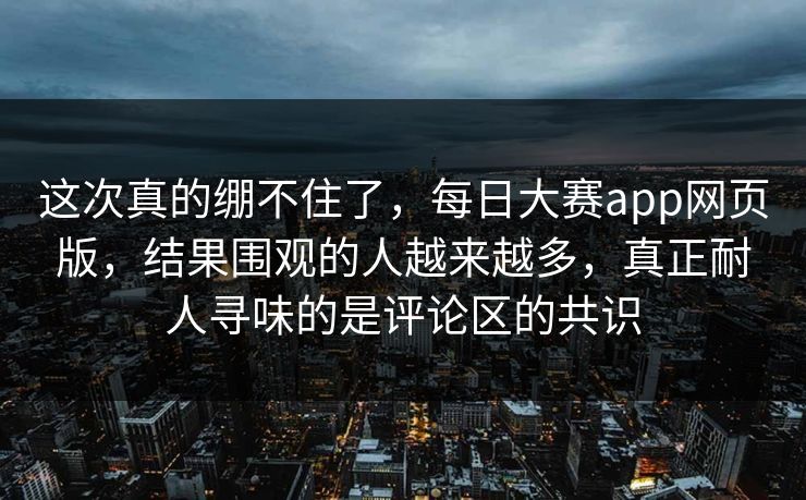 这次真的绷不住了,每日大赛app网页版,结果围观的人越来越多,真正耐人寻味的是评论区的共识 这次真的绷不住了,每日大赛app网页版,结果围观的人越来越多,真正耐人寻味的是评论区的共识