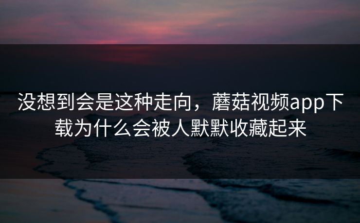 没想到会是这种走向,蘑菇视频app下载为什么会被人默默收藏起来 没想到会是这种走向,蘑菇视频app下载为什么会被人默默收藏起来