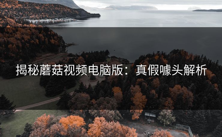 揭秘蘑菇视频电脑版:真假噱头解析 揭秘蘑菇视频电脑版:真假噱头解析
