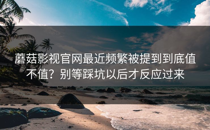 蘑菇影视官网最近频繁被提到到底值不值？别等踩坑以后才反应过来